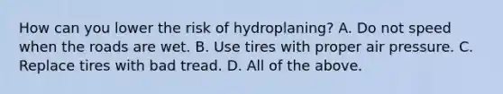 How can you lower the risk of hydroplaning? A. Do not speed when the roads are wet. B. Use tires with proper air pressure. C. Replace tires with bad tread. D. All of the above.