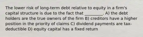 The lower risk of long-term debt relative to equity in a firm's capital structure is due to the fact that _________. A) the debt holders are the true owners of the firm B) creditors have a higher position in the priority of claims C) dividend payments are tax-deductible D) equity capital has a fixed return