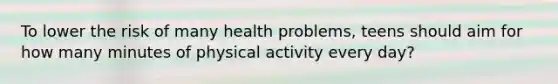 To lower the risk of many health problems, teens should aim for how many minutes of physical activity every day?