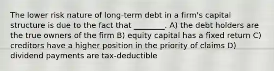 The lower risk nature of long-term debt in a firm's capital structure is due to the fact that ________. A) the debt holders are the true owners of the firm B) equity capital has a fixed return C) creditors have a higher position in the priority of claims D) dividend payments are tax-deductible