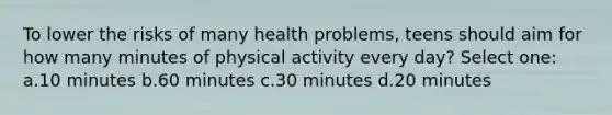 To lower the risks of many health problems, teens should aim for how many minutes of physical activity every day? Select one: a.10 minutes b.60 minutes c.30 minutes d.20 minutes