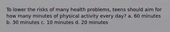 To lower the risks of many health problems, teens should aim for how many minutes of physical activity every day? a. 60 minutes b. 30 minutes c. 10 minutes d. 20 minutes