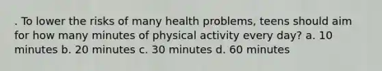 . To lower the risks of many health problems, teens should aim for how many minutes of physical activity every day? a. 10 minutes b. 20 minutes c. 30 minutes d. 60 minutes