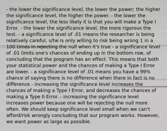 - the lower the significance level, the lower the power; the higher the significance level, the higher the power. - the lower the significance level, the less likely it is that you will make a Type I Error. - the lower the significance level, the more rigorous the test. - a significance level of .01 means the researcher is being relatively careful, s/he is only willing to risk being wrong 1 in a 100 times in rejecting the null when it's true - a significance level of .01 limits one's chances of ending up in the bottom row, of concluding that the program has an effect. This means that both your statistical power and the chances of making a Type I Error are lower. - a significance level of .01 means you have a 99% chance of saying there is no difference when there in fact is no difference - increasing the significance level increases the chances of making a Type I Error, and decreases the chances of making a Type II Error. - increasing the significance level increases power because one will be rejecting the null more often. We should keep significance level small when we can't afford/risk wrongly concluding that our program works. However, we want power as large as possible.