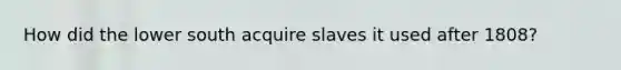 How did the lower south acquire slaves it used after 1808?