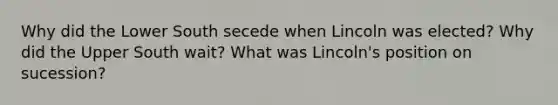 Why did the Lower South secede when Lincoln was elected? Why did the Upper South wait? What was Lincoln's position on sucession?