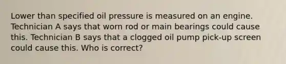 Lower than specified oil pressure is measured on an engine. Technician A says that worn rod or main bearings could cause this. Technician B says that a clogged oil pump pick-up screen could cause this. Who is correct?