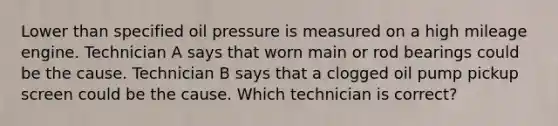 Lower than specified oil pressure is measured on a high mileage engine. Technician A says that worn main or rod bearings could be the cause. Technician B says that a clogged oil pump pickup screen could be the cause. Which technician is correct?