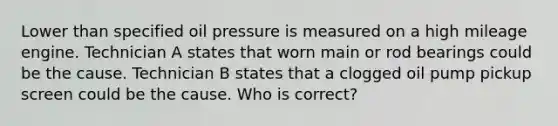 Lower than specified oil pressure is measured on a high mileage engine. Technician A states that worn main or rod bearings could be the cause. Technician B states that a clogged oil pump pickup screen could be the cause. Who is correct?