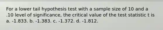 For a lower tail hypothesis test with a sample size of 10 and a .10 level of significance, the critical value of the test statistic t is a. ​-1.833. b. ​-1.383. c. ​-1.372. d. ​-1.812.