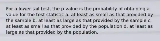 For a lower tail test, the p value is the probability of obtaining a value for the test statistic a. at least as small as that provided by the sample b. at least as large as that provided by the sample c. at least as small as that provided by the population d. at least as large as that provided by the population.