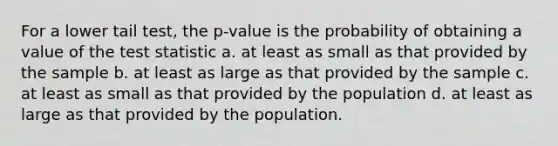 For a lower tail test, the p-value is the probability of obtaining a value of the test statistic a. at least as small as that provided by the sample b. at least as large as that provided by the sample c. at least as small as that provided by the population d. at least as large as that provided by the population.