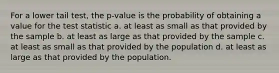 For a lower tail test, the p-value is the probability of obtaining a value for <a href='https://www.questionai.com/knowledge/kzeQt8hpQB-the-test-statistic' class='anchor-knowledge'>the test statistic</a> a. at least as small as that provided by the sample b. at least as large as that provided by the sample c. at least as small as that provided by the population d. at least as large as that provided by the population.