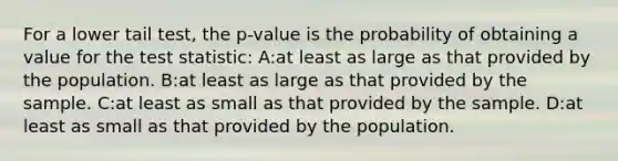 For a lower tail test, the p-value is the probability of obtaining a value for the test statistic: A:at least as large as that provided by the population. B:at least as large as that provided by the sample. C:at least as small as that provided by the sample. D:at least as small as that provided by the population.