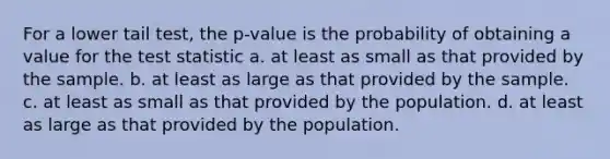 For a lower tail test, the p-value is the probability of obtaining a value for the test statistic a. at least as small as that provided by the sample. b. at least as large as that provided by the sample. c. at least as small as that provided by the population. d. at least as large as that provided by the population.