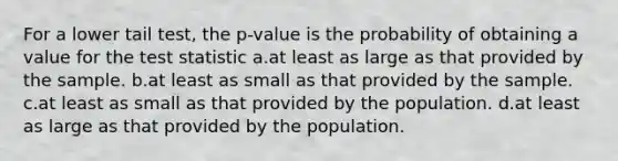 For a lower tail test, the p-value is the probability of obtaining a value for <a href='https://www.questionai.com/knowledge/kzeQt8hpQB-the-test-statistic' class='anchor-knowledge'>the test statistic</a> a.at least as large as that provided by the sample. b.at least as small as that provided by the sample. c.at least as small as that provided by the population. d.at least as large as that provided by the population.