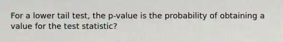 For a lower tail test, the p-value is the probability of obtaining a value for the test statistic?