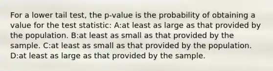 For a lower tail test, the p-value is the probability of obtaining a value for the test statistic: A:at least as large as that provided by the population. B:at least as small as that provided by the sample. C:at least as small as that provided by the population. D:at least as large as that provided by the sample.