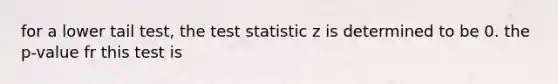 for a lower tail test, the test statistic z is determined to be 0. the p-value fr this test is