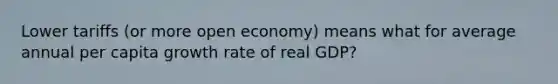 Lower tariffs (or more open economy) means what for average annual per capita growth rate of real GDP?