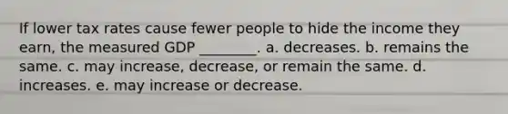 If lower tax rates cause fewer people to hide the income they​ earn, the measured GDP ________. a. decreases. b. remains the same. c. may increase, decrease, or remain the same. d. increases. e. may increase or decrease.