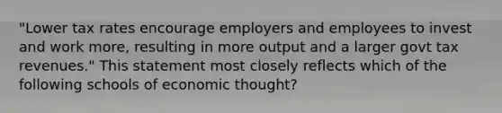 "Lower tax rates encourage employers and employees to invest and work more, resulting in more output and a larger govt tax revenues." This statement most closely reflects which of the following schools of economic thought?