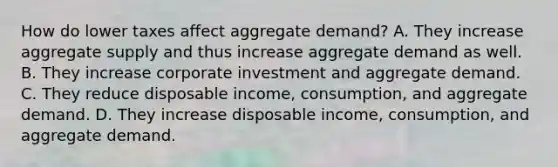 How do lower taxes affect aggregate​ demand? A. They increase aggregate supply and thus increase aggregate demand as well. B. They increase corporate investment and aggregate demand. C. They reduce disposable​ income, consumption, and aggregate demand. D. They increase disposable​ income, consumption, and aggregate demand.