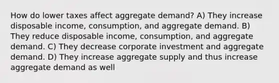 How do lower taxes affect aggregate demand? A) They increase disposable income, consumption, and aggregate demand. B) They reduce disposable income, consumption, and aggregate demand. C) They decrease corporate investment and aggregate demand. D) They increase aggregate supply and thus increase aggregate demand as well