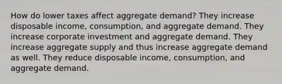 How do lower taxes affect aggregate demand? They increase disposable income, consumption, and aggregate demand. They increase corporate investment and aggregate demand. They increase aggregate supply and thus increase aggregate demand as well. They reduce disposable income, consumption, and aggregate demand.