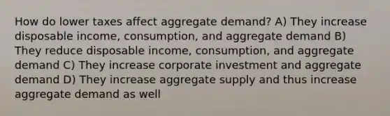 How do lower taxes affect aggregate demand? A) They increase disposable income, consumption, and aggregate demand B) They reduce disposable income, consumption, and aggregate demand C) They increase corporate investment and aggregate demand D) They increase aggregate supply and thus increase aggregate demand as well