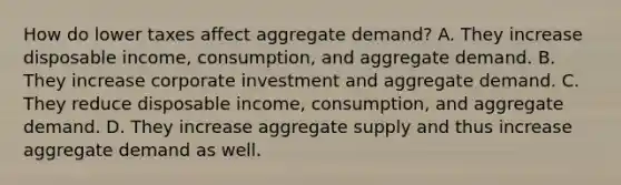 How do lower taxes affect aggregate​ demand? A. They increase disposable​ income, consumption, and aggregate demand. B. They increase corporate investment and aggregate demand. C. They reduce disposable​ income, consumption, and aggregate demand. D. They increase aggregate supply and thus increase aggregate demand as well.