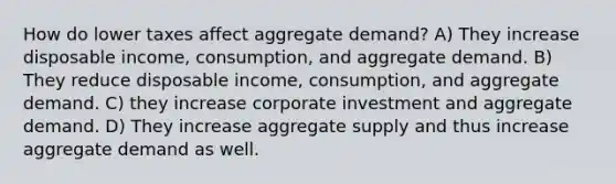 How do lower taxes affect aggregate demand? A) They increase disposable income, consumption, and aggregate demand. B) They reduce disposable income, consumption, and aggregate demand. C) they increase corporate investment and aggregate demand. D) They increase aggregate supply and thus increase aggregate demand as well.