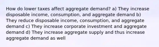 How do lower taxes affect aggregate demand? a) They increase disposable income, consumption, and aggregate demand b) They reduce disposable income, consumption, and aggregate demand c) They increase corporate investment and aggregate demand d) They increase aggregate supply and thus increase aggregate demand as well