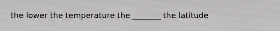 the lower the temperature the _______ the latitude