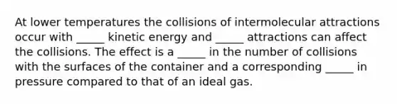 At lower temperatures the collisions of intermolecular attractions occur with _____ kinetic energy and _____ attractions can affect the collisions. The effect is a _____ in the number of collisions with the surfaces of the container and a corresponding _____ in pressure compared to that of an ideal gas.