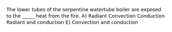 The lower tubes of the serpentine watertube boiler are exposed to the _____ heat from the fire. A) Radiant Convection Conduction Radiant and conduction E) Convection and conduction