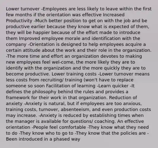 Lower turnover -Employees are less likely to leave within the first few months if the orientation was effective Increased Productivity -Much better position to get on with the job and be productive earlier because they know what is expected of them, they will be happier because of the effort made to introduce them Improved employee morale and identification with the company -Orientation is designed to help employees acquire a certain attitude about the work and their role in the organization. -The more time and effort an organization devotes to making new employees feel wel-come, the more likely they are to identify with the organization and the more quickly they are to become productive. Lower training costs -Lower turnover means less costs from recruiting/ training (won't have to replace someone so soon Facilitation of learning -Learn quicker -It defines the philosophy behind the rules and provides a framework for their work in that organization. Reduction of anxiety -Anxiety is natural, but if employees are too anxious, training costs, turnover, absenteeism, and even production costs may increase. -Anxiety is reduced by establishing times when the manager is available for questions/ coaching. An effective orientation -People feel comfortable -They know what they need to do -They know who to go to -They know that the policies are -Been introduced in a phased way