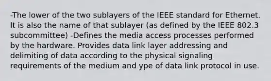 -The lower of the two sublayers of the IEEE standard for Ethernet. It is also the name of that sublayer (as defined by the IEEE 802.3 subcommittee) -Defines the media access processes performed by the hardware. Provides data link layer addressing and delimiting of data according to the physical signaling requirements of the medium and ype of data link protocol in use.