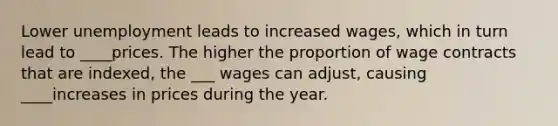 Lower unemployment leads to increased​ wages, which in turn lead to ____prices. The higher the proportion of wage contracts that are​ indexed, the ___ wages can​ adjust, causing ____increases in prices during the year.