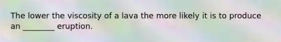 The lower the viscosity of a lava the more likely it is to produce an ________ eruption.