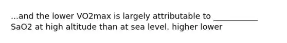 ...and the lower VO2max is largely attributable to ___________ SaO2 at high altitude than at sea level. higher lower