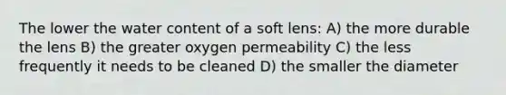 The lower the water content of a soft lens: A) the more durable the lens B) the greater oxygen permeability C) the less frequently it needs to be cleaned D) the smaller the diameter