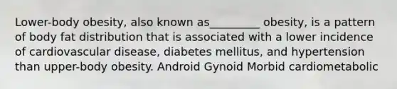 Lower-body obesity, also known as_________ obesity, is a pattern of body fat distribution that is associated with a lower incidence of cardiovascular disease, diabetes mellitus, and hypertension than upper-body obesity. Android Gynoid ﻿﻿﻿Morbid ﻿﻿﻿cardiometabolic