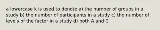 a lowercase k is used to denote a) the number of groups in a study b) the number of participants in a study c) the number of levels of the factor in a study d) both A and C