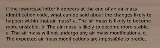 If the lowercase letter k appears at the end of an air mass identification code, what can be said about the changes likely to happen within that air mass? a. The air mass is likely to become more unstable. b. The air mass is likely to become more stable. c. The air mass will not undergo any air mass modifications. d. The expected air mass modifications are impossible to predict.