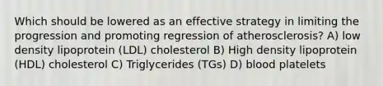 Which should be lowered as an effective strategy in limiting the progression and promoting regression of atherosclerosis? A) low density lipoprotein (LDL) cholesterol B) High density lipoprotein (HDL) cholesterol C) Triglycerides (TGs) D) blood platelets