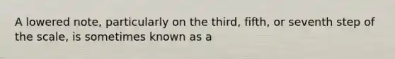 A lowered note, particularly on the third, fifth, or seventh step of the scale, is sometimes known as a