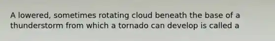 A lowered, sometimes rotating cloud beneath the base of a thunderstorm from which a tornado can develop is called a