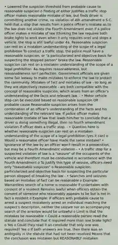 • Lowered the suspicion threshold from probable cause to reasonable suspicion o Finding of either justifies a traffic stop officer makes reasonable mistake of law, but finds driver is committing another crime, no violation of 4th amendment o S.C. held that a stop that results from a police officer's mistake as to the law does not violate the Fourth Amendment even if a police officer makes a mistake of law (thinking the law requires both brake lights to work even when it only requires one) and stops a vehicle, the stop is still lawful under 4a. Reasonable suspicion can rest on a mistaken understanding of the scope of a legal prohibition To conduct a traffic stop, the police must have a reasonable suspicion, or "a particularized and objective basis for suspecting the stopped person" broke the law. Reasonable suspicion can rest on a mistaken understanding of the scope of a legal prohibition. 4a requires reasonableness, but reasonableness isn't perfection. Government officials are given some fair leeway to make mistakes to enforce the law to protect the community. Mistakes of fact and mistakes of law - so long as they are objectively reasonable - are both compatible with the concept of reasonable suspicion, which arises from an officer's understanding of the facts and relevant law. - • Motor vehicle stop can be executed based on reasonable suspicion OR probable cause Reasonable suspicion arises from the combination of an officer's understanding of the facts and his understanding of the relevant law. If police officer makes reasonable mistake of law that leads him/her to conclude that a driver is doing something illegal, then no fourth amendment violation if officer does a traffic stop. - • Question here is whether reasonable suspicion can rest on a mistaken understanding of the scope of a legal prohibition (yes it can) o Would a reasonable officer have made the same mistake? • Ignorance of the law by an officer won't result in a prosecution, but may be a Fourth Amendment violation - • A traffic stop for a suspected violation of law is a "seizure" of the occupants of the vehicle and therefore must be conducted in accordance with the Fourth Amendment o To justify this type of seizure, officers need only "reasonable suspicion" o Reasonable suspicion: particularized and objective basis for suspecting the particular person stopped of breaking the law - • Searches and seizures based on mistakes of fact can be reasonable o Example: Warrantless search of a home is reasonable if undertaken with consent of a resident Remains lawful when officers obtain the consent of someone who reasonably appears to be but is not in fact a resident o Example: If officers with probable cause to arrest a suspect mistakenly arrest an individual matching the suspect's description, neither the seizure nor an accompanying search of the arrestee would be unlawful o Limit is that the mistakes be reasonable • Could a reasonable person read the statute and conclude that it required more than one brake light? o Yes o Could they read it an conclude that only one was required? Yes o If both answers are true, then there was an ambiguity in the statute that had not been resolved Means that the conclusion was mistaken but REASONABLY mistaken