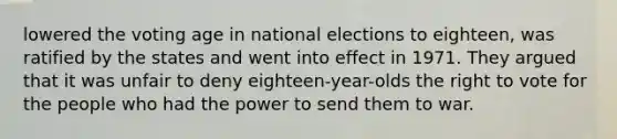 lowered the voting age in national elections to eighteen, was ratified by the states and went into effect in 1971. They argued that it was unfair to deny eighteen-year-olds the right to vote for the people who had the power to send them to war.